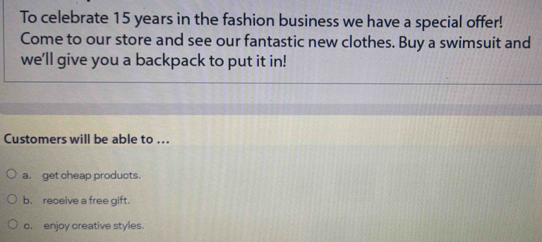 To celebrate 15 years in the fashion business we have a special offer! 
Come to our store and see our fantastic new clothes. Buy a swimsuit and 
we'll give you a backpack to put it in! 
Customers will be able to ... 
a. get cheap products. 
b. receive a free gift. 
c. enjoy creative styles.