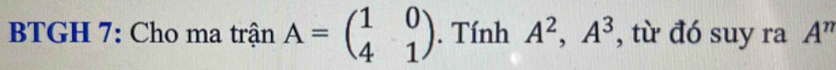 BTGH 7: Cho ma trận A=beginpmatrix 1&0 4&1endpmatrix. Tính A^2, A^3 , từ đó suy ra A^n