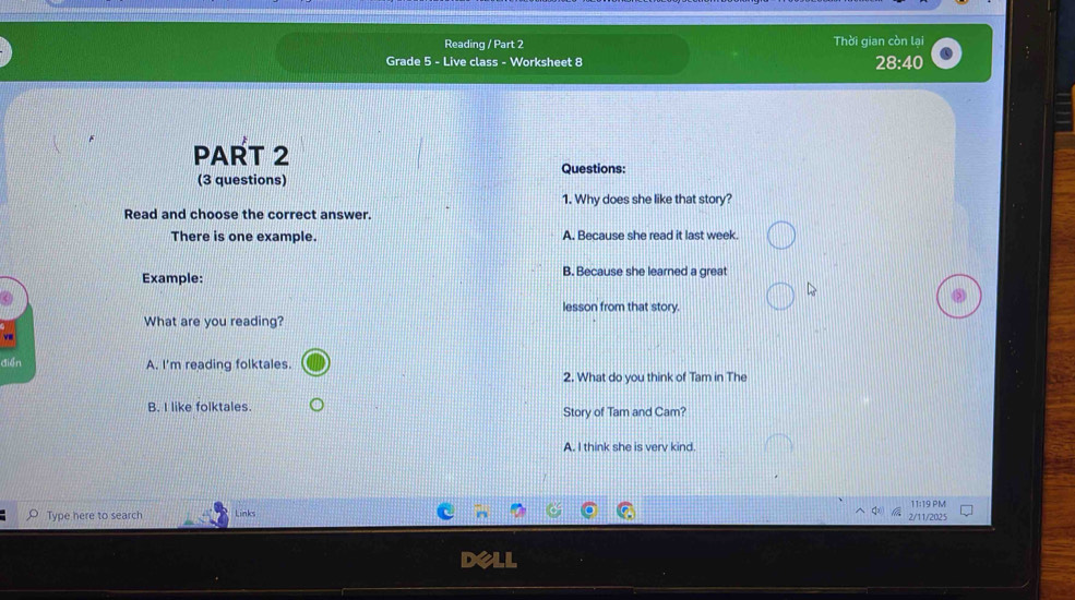 Reading / Part 2 Thời gian còn lại
Grade 5 - Live class - Worksheet 8
28:40 
PART 2
Questions:
(3 questions)
1. Why does she like that story?
Read and choose the correct answer.
There is one example. A. Because she read it last week.
Example: B. Because she learned a great
lesson from that story.
What are you reading?
điển A. I'm reading folktales.
2. What do you think of Tam in The
B. I like folktales. Story of Tam and Cam?
A. I think she is verv kind.
Type here to search Links 2/11/2025 11:19 PM