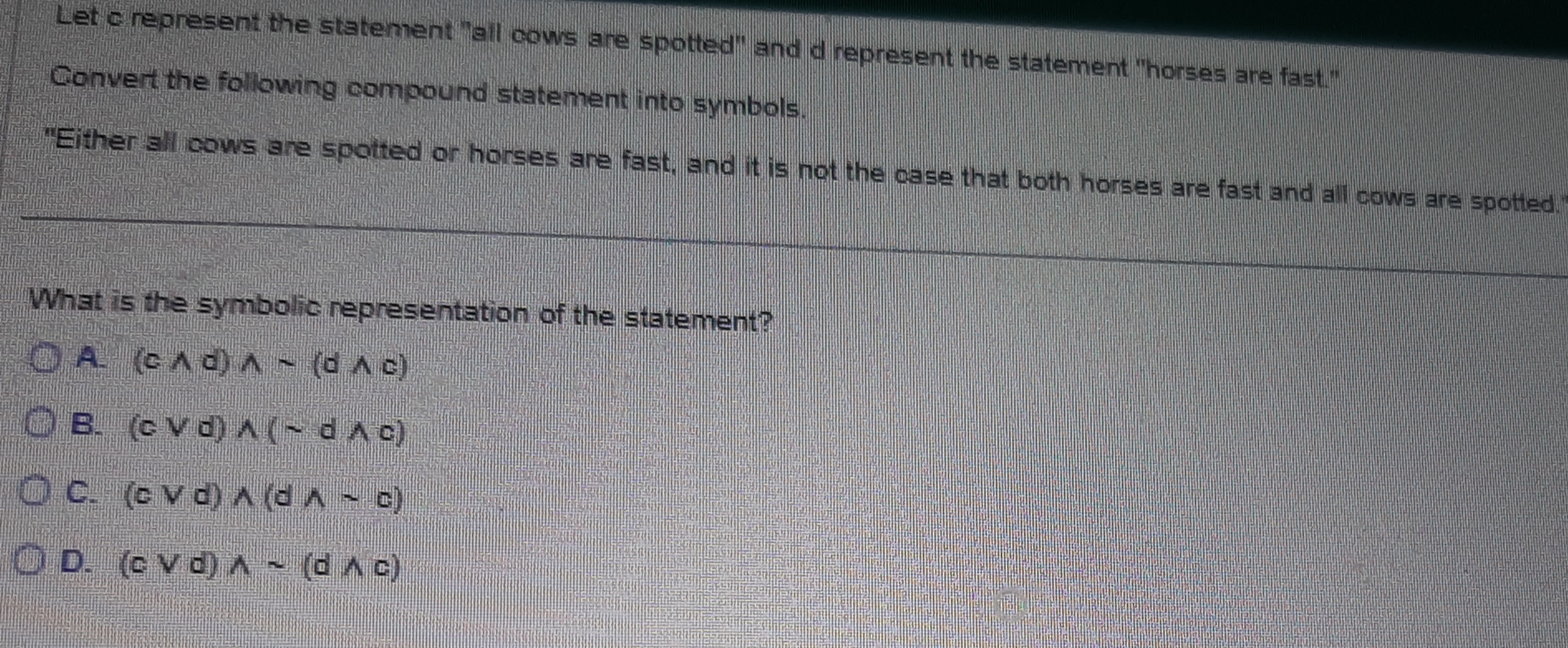 Let c represent the statement "all cows are spotted" and d represent the statement "horses are fast."
Convert the following compound statement into symbols.
"Either all cows are spotted or horses are fast, and it is not the case that both horses are fast and all cows are spotted."
What is the symbolic representation of the statement?
A. (cwedge d)wedge sim (dwedge c)
B. (cvee d)wedge (sim dwedge c)
C. (cvee d)wedge (dwedge sim c)
D. (cvee d)wedge sim (dwedge c)