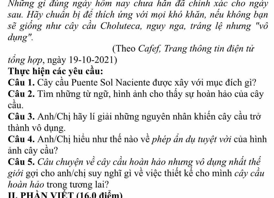 Những gì đúng ngày hồm nay chưa hăn đã chính xác cho ngày 
sau. Hãy chuẩn bị để thích ứng với mọi khó khăn, nếu không bạn 
sẽ giống như cây cầu Choluteca, nguy nga, tráng lệ nhưng "vô 
dụng". 
(Theo Cafef, Trang thông tin điện tử 
tổng hợp, ngày 19-10-2021) 
Thực hiện các yêu cầu: 
Câu 1. Cây cầu Puente Sol Naciente được xây với mục đích gì? 
Câu 2. Tìm những từ ngữ, hình ảnh cho thấy sự hoàn hảo của cây 
cầu. 
Câu 3. Anh/Chị hãy lí giải những nguyên nhân khiến cây cầu trở 
thành vô dụng. 
Câu 4. Anh/Chị hiểu như thế nào về phép ẩn dụ tuyệt vời của hình 
ảnh cây cầu? 
Câu 5. Câu chuyện về cây cầu hoàn hảo nhưng vô dụng nhất thế 
giới gợi cho anh/chị suy nghĩ gì về việc thiết kế cho mình cây cầu 
hoàn hảo trong tương lai? 
II PHÀN VIẾT (16.0 điểm)