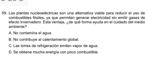 Las plantas nucleoeléctricas son una alternativa viable para reducir el uso de
combustibles fósiles, ya que permiten generar electricidad sin emitir gases de
efecto invernadero. Esta ventaja, ¿de qué forma ayuda en el cuidado del medio
ambiente?
A. No contamina el agua.
B. No contribuye al calentamiento global.
C. Las torres de refrigeración emiten vapor de agua.
D. Se obtiene mucha energía con poco combustible.