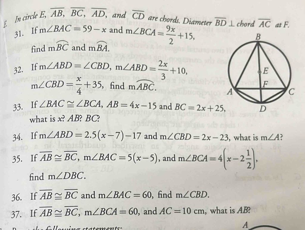 In circle E, overline AB, overline BC, overline AD, ,and overline CD are chords. Diameter overline BD⊥ chord overline AC at F. 
31. If m∠ BAC=59-x and m∠ BCA= 9x/2 +15, 
find mwidehat BC and moverline BA. 
32. If
m∠ ABD=∠ CBD, m∠ ABD= 2x/3 +10,
m∠ CBD= x/4 +35 ， find moverline ABC. 
33. If ∠ BAC≌ ∠ BCA, AB=4x-15 and BC=2x+25, 
what is x? AB? BC? 
34. If m∠ ABD=2.5(x-7)-17 and m∠ CBD=2x-23 , what is m∠ A ? 
35. If overline AB≌ overline BC, m∠ BAC=5(x-5) , and m∠ BCA=4(x-2 1/2 ), 
find m∠ DBC. 
36. If overline AB≌ overline BC and m∠ BAC=60 , find m∠ CBD. 
37. If overline AB≌ overline BC, m∠ BCA=60 , and AC=10cm , what is AB? 
t a te ents . 
A