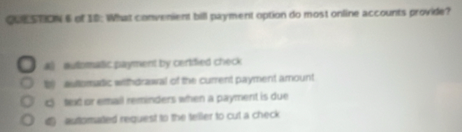 of 18: What convenient bill payment option do most online accounts provide?
a) automatic payment by certified check
W aultomadic withdrawal of the current payment amount
c texd or email reminders when a payment is due
d autorated request to the teller to cut a check