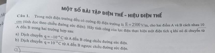 Một số bài tập điện thế - hiệu điện thế 
Câu 1. Trong một điện trường đều có cường độ điện trường là E=2500V/m , cho hai điểm A và B cách nhau 10
, cm (tính dọc theo chiều đường sức điện). Hãy tính công của lực điện thực hiện một điện tích q khi nó di chuyển từ 
A đến B trong hai trường hợp sau: 
a) Dịch chuyển q=-10^(-6)C từ A đến B cùng chiều đường sức điện. 
b) Dịch chuyển q=10^(-6)C từ A đến B ngược chiều đường sức điện. 
ay