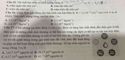 Vật chất hạt nhân có khối lượng riêng cỡ
A. trăm ngàn tấn trhat encm^3. B. trăm tấn trê ncm^3
C. triệu tấn trên cm^3. D. trăm triệu tấn trên cm^3
Câu 16: Công thức gần đúng cho bán kính của hạt nhân là: R=1,2.10^(-15). (A)^1/3(m ) (với A là số
khối). Tính khối lượng riêng của hạt nhân  2/10  Na .
A. 2, 2.10^(17)(kg/m^3). B. 2, 3.10^(17)(kg/m^3)
C. 2, 4.10^(17)(kg/m^3). D. 2, 5.10^(17)(kg/m^3)
Câu 17: Chất phóng xạ chứa đồng vị của _(11)^(23)Na , được sử dụng làm chất đánh dầu điện giải (Chất
điện giải là những chất dịch khoáng có thể hòa tan trong các dịch cơ thể tạo ra các ion tích điện,
một số ion sẽ tích điện dương và một số ion tích điện âm. Chúng giữ các K
vai trò rất quan trọng trong quá trình trao đổi chất, thúc đầy hoạt động
và giúp cơ thể hoạt động một cách bình thường). Số hạt nhân nguyên từ
trong 10mg Na là
A. 2, 617.10^(20) nguyên tử B. 26, 17.10^(20) nguyên tử
Mg NA
C. 6, 17.10^(20) nguyên tử D. 61, 7.10^(20) nguyên tử