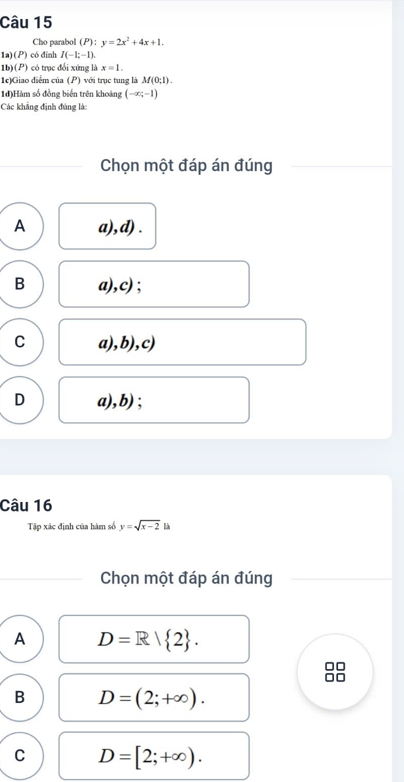 Cho parabol (P):y=2x^2+4x+1. 
1a)(P) có đỉnh I(-1;-1). 
1b)(P) có trục đối xứng là x=1. 
1c)Giao điểm của (P) với trục tung là M(0;1). 
1d)Hàm số đồng biến trên khoảng (-∈fty ;-1)
Các khẳng định đúng là:
Chọn một đáp án đúng
A a),d) .
B a),c);
C a),b),c)
D a),b) ;
Câu 16
Tập xác định của hàm số y=sqrt(x-2) là
Chọn một đáp án đúng
A
D=R| 2.
B
D=(2;+∈fty ).
C
D=[2;+∈fty ).