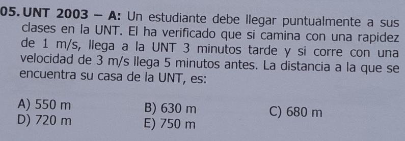 UNT 2003 - A: Un estudiante debe llegar puntualmente a sus
clases en la UNT. El ha verificado que si camina con una rapidez
de 1 m/s, llega a la UNT 3 minutos tarde y si corre con una
velocidad de 3 m/s llega 5 minutos antes. La distancia a la que se
encuentra su casa de la UNT, es:
A) 550 m B) 630 m C) 680 m
D) 720 m E) 750 m