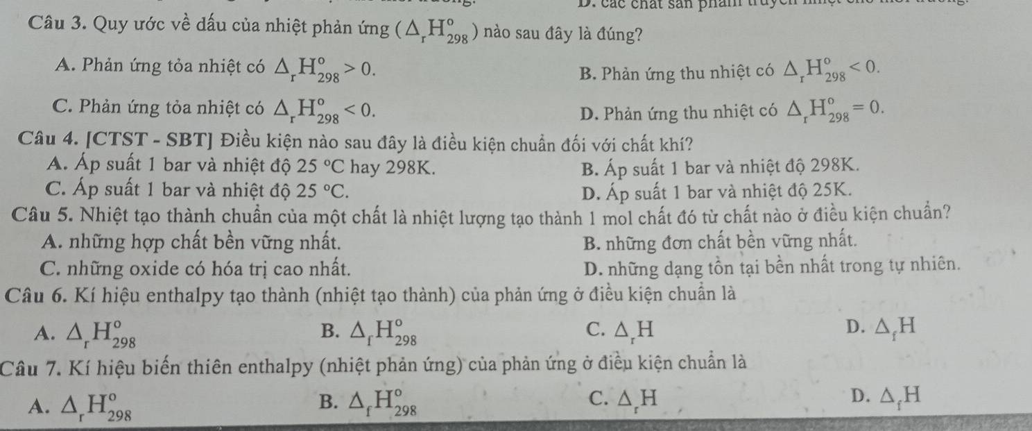 các chất san phân truye.
Câu 3. Quy ước về dấu của nhiệt phản ứng (△ _rH_(298)°) nào sau đây là đúng?
A. Phản ứng tỏa nhiệt có △ _rH_(298)°>0. △ _rH_(298)°<0.
B. Phản ứng thu nhiệt có
C. Phản ứng tỏa nhiệt có △ _rH_(298)°<0. △ _rH_(298)°=0.
D. Phản ứng thu nhiệt có
Câu 4. [CTST - SBT] Điều kiện nào sau đây là điều kiện chuẩn đối với chất khí?
A. Áp suất 1 bar và nhiệt độ 25°C hay 298K. B. Áp suất 1 bar và nhiệt độ 298K.
C. Áp suất 1 bar và nhiệt độ 25°C. D. Áp suất 1 bar và nhiệt độ 25K.
Câu 5. Nhiệt tạo thành chuẩn của một chất là nhiệt lượng tạo thành 1 mỏl chất đó từ chất nào ở điều kiện chuẩn?
A. những hợp chất bền vững nhất. B. những đơn chất bền vững nhất.
C. những oxide có hóa trị cao nhất. D. những dạng tồn tại bền nhất trong tự nhiên.
Câu 6. Kí hiệu enthalpy tạo thành (nhiệt tạo thành) của phản ứng ở điều kiện chuẩn là
D.
A. △ _rH_(298)^o B. △ _fH_(298)° C. △ _rH △ _fH
Câu 7. Kí hiệu biến thiên enthalpy (nhiệt phản ứng) của phản ứng ở điều kiện chuẩn là
B.
C.
D.
A. △ _rH_(298)^o △ _fH_(298)° △ _rH △ _fH