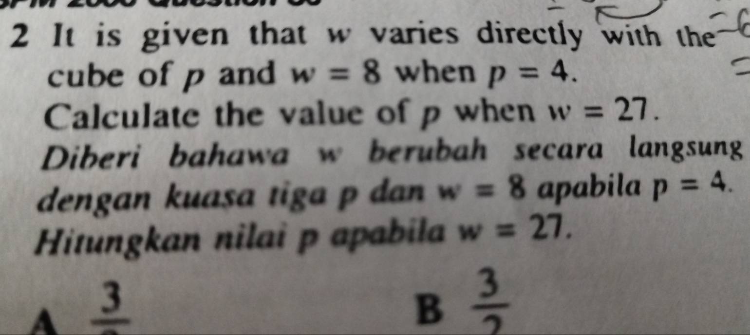 It is given that w varies directly with the
cube of p and w=8 when p=4. 
Calculate the value of p when w=27. 
Diberi bahawa w berubah secara langsung
dengan kuasa tiga p dan w=8 apabila p=4. 
Hitungkan nilai p apabila w=27.
A frac 3
B  3/2 