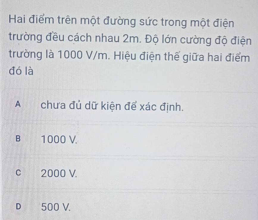 Hai điểm trên một đường sức trong một điện
trường đều cách nhau 2m. Độ lớn cường độ điện
trường là 1000 V/m. Hiệu điện thế giữa hai điểm
đó là
A chưa đủ dữ kiện để xác định.
B 1000 V.
c 2000 V.
D 500 V.