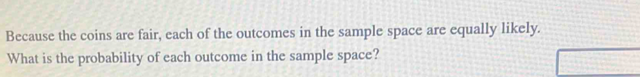 Because the coins are fair, each of the outcomes in the sample space are equally likely. 
What is the probability of each outcome in the sample space?