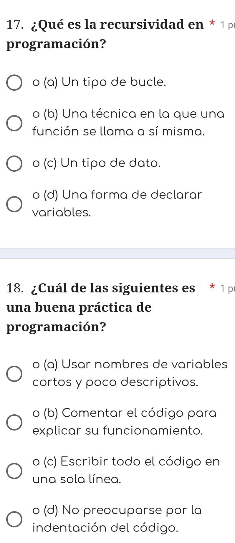 ¿Qué es la recursividad en * 1 pr
programación?
o (a) Un tipo de bucle.
o (b) Una técnica en la que una
función se llama a sí misma.
o (c) Un tipo de dato.
o (d) Una forma de declarar
variables.
18. ¿Cuál de las siguientes es * 1 pr
una buena práctica de
programación?
o (a) Usar nombres de variables
cortos y poco descriptivos.
o (b) Comentar el código para
explicar su funcionamiento.
o (c) Escribir todo el código en
una sola línea.
o (d) No preocuparse por la
indentación del código.