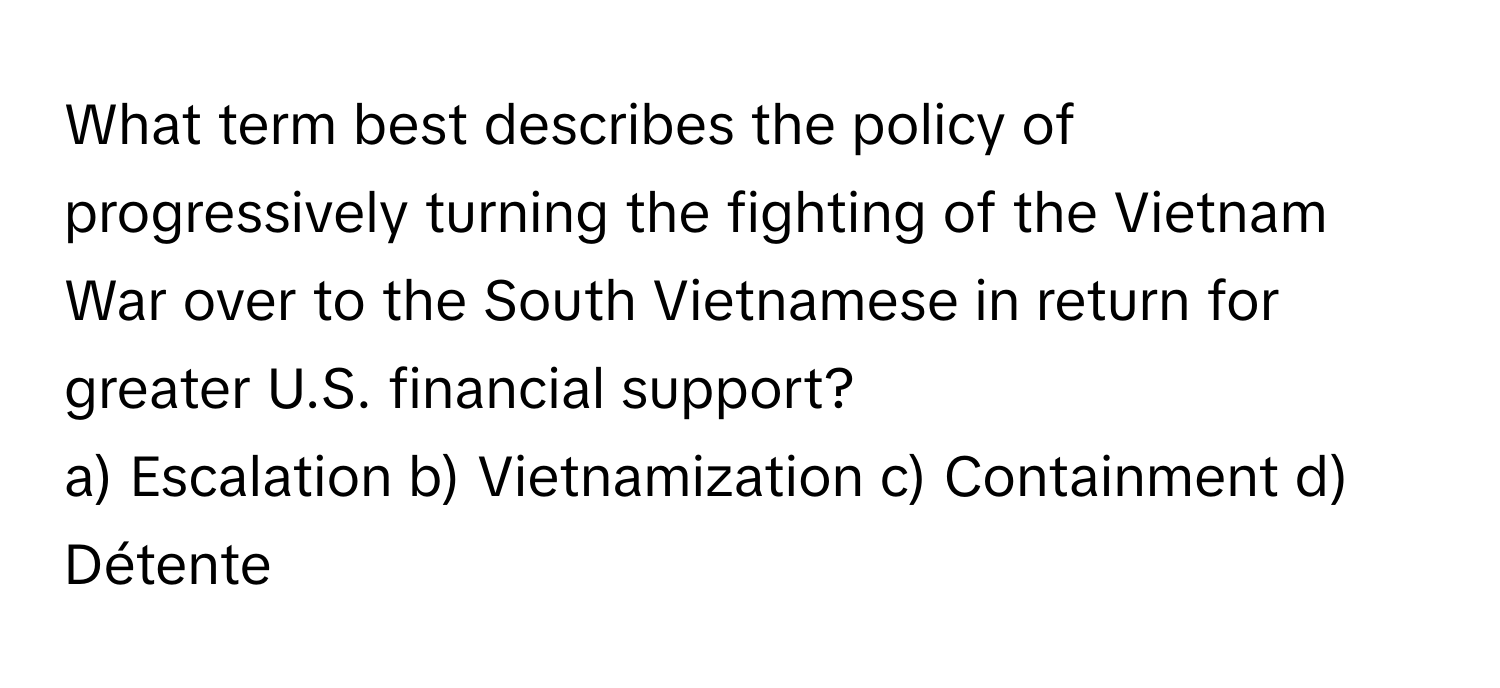 What term best describes the policy of progressively turning the fighting of the Vietnam War over to the South Vietnamese in return for greater U.S. financial support?

a) Escalation b) Vietnamization c) Containment d) Détente