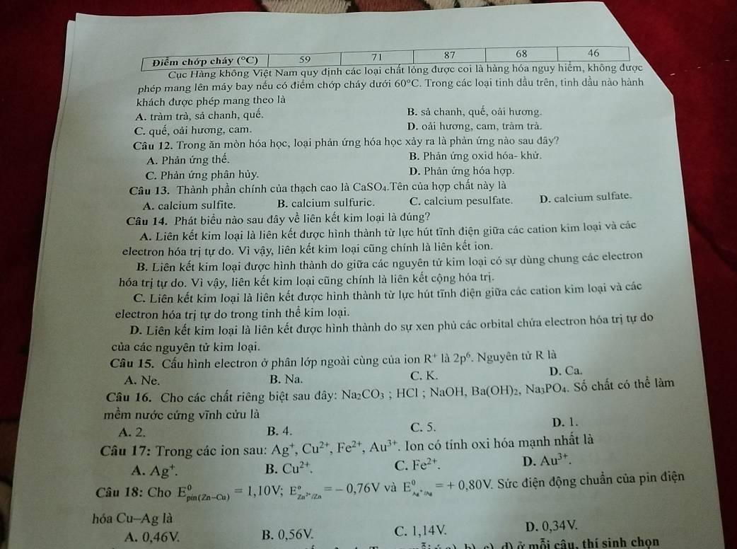 Điểm chớp cháy (°C) 59 71 87 68 46
Cục Hàng không Việt Nam quy định các loại chất lỏng được coi là hàng hóa nguy hiểm, không được
phép mang lên máy bay nếu có điểm chớp cháy dưới 60°C. Trong các loại tinh dầu trên, tinh dầu nào hành
khách được phép mang theo là
A. tràm trà, sả chanh, quế. B. sả chanh, quế, oải hương.
C. quế, oải hương, cam. D. oải hương, cam, trảm trà.
Câu 12. Trong ăn mòn hóa học, loại phản ứng hóa học xảy ra là phản ứng nào sau đây?
A. Phản ứng thế. B. Phản ứng oxid hóa- khử.
C. Phản ứng phân hủy. D. Phản ứng hóa hợp.
Câu 13. Thành phần chính của thạch cao là CaSO₄.Tên của hợp chất này là
A. calcium sulfite. B. calcium sulfuric. C. calcium pesulfate. D. calcium sulfate.
Câu 14. Phát biểu nào sau đây về liên kết kim loại là đúng?
A. Liên kết kim loại là liên kết được hình thành từ lực hút tĩnh điện giữa các cation kim loại và các
electron hóa trị tự do. Vì vậy, liên kết kim loại cũng chính là liên kết ion.
B. Liên kết kim loại được hình thành do giữa các nguyên tử kim loại có sự dùng chung các electron
hóa trị tự do. Vì vậy, liên kết kim loại cũng chính là liên kết cộng hóa trị.
C. Liên kết kim loại là liên kết được hình thành từ lực hút tĩnh điện giữa các cation kim loại và các
electron hóa trị tự do trong tinh thể kim loại.
D. Liên kết kim loại là liên kết được hình thành do sự xen phủ các orbital chứa electron hóa trị tự do
của các nguyên tử kim loại.
Cầu 15. Cấu hình electron ở phân lớp ngoài cùng của ion R^+ là 2p^6.  Nguyên tử R là
A. Ne. B. Na. C. K. D. Ca.
Câu 16. Cho các chất riêng biệt sau đây: Na_2CO_3; HCl ; NaOH, Ba(OH)_2 Na_3PO_4. Số chất có thể làm
mềm nước cứng vĩnh cứu là
A. 2. B. 4. C. 5.
D. 1.
Câu 17: Trong các ion sau: Ag^+,Cu^(2+),Fe^(2+),Au^(3+) T. Ion có tính oxi hóa mạnh nhất là
A. Ag^+. B. Cu^(2+). C. Fe^(2+).
D. Au^(3+).
Câu 18: Cho E_(pin(Zn-Cu))^0=1,10V;E_Zn^(2+)/Zn^circ =-0,76V và E_Ag^+/Ag^0=+0,80V 1 Sức điện động chuẩn của pin điện
hóa Cu-Ag là
A. 0,46V B. 0,56V. C. 1,14V. D. 0,34V.
d ở mỗi câu, thí sinh chọn