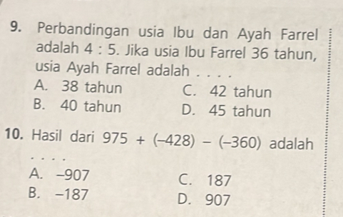 Perbandingan usia Ibu dan Ayah Farrel
adalah 4:5. Jika usia Ibu Farrel 36 tahun,
usia Ayah Farrel adalah . . . .
A. 38 tahun C. 42 tahun
B. 40 tahun D. 45 tahun
10. Hasil dari 975+(-428)-(-360) adalah
A. -907 C. 187
B. -187 D. 907