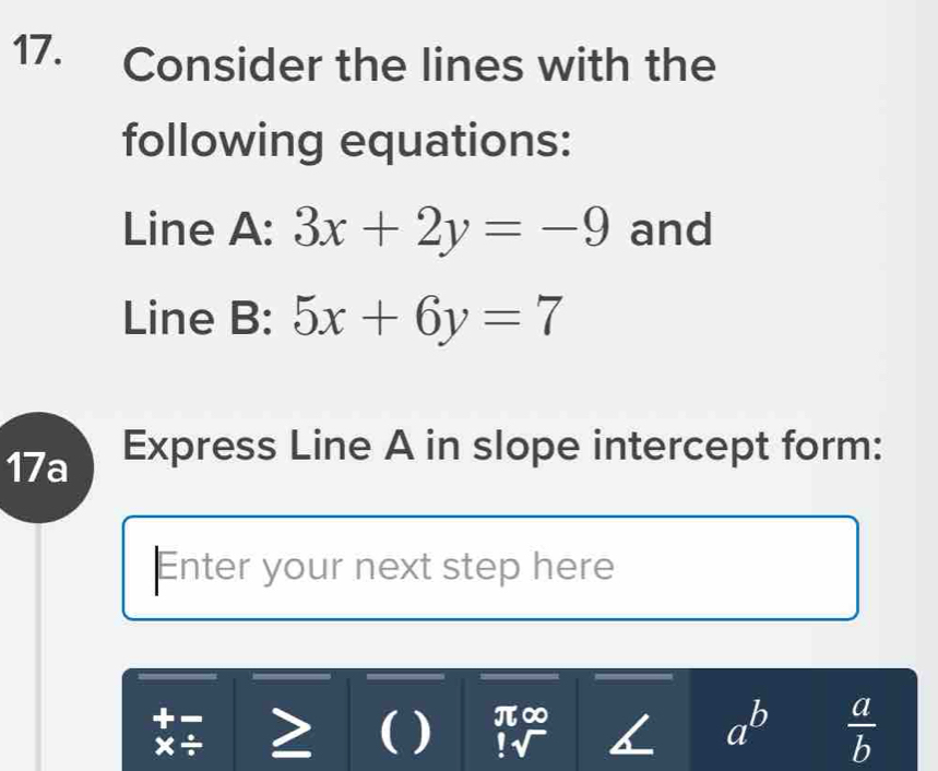 Consider the lines with the 
following equations: 
Line A: 3x+2y=-9 and 
Line B: 5x+6y=7
17a Express Line A in slope intercept form: 
Enter your next step here 
( ) beginarrayr π ∈fty  !sqrt()endarray. a^b  a/b 