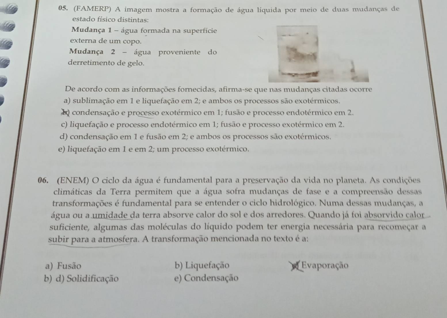 (FAMERP) A imagem mostra a formação de água líquida por meio de duas mudanças de
estado físico distintas:
Mudança 1 - água formada na superfície
externa de um copo.
Mudança 2 - água proveniente do
derretimento de gelo.
De acordo com as informações fornecidas, afirma-se que nas mudanças citadas ocorre
a) sublimação em 1 e liquefação em 2; e ambos os processos são exotérmicos.
Q condensação e processo exotérmico em 1; fusão e processo endotérmico em 2.
c) liquefação e processo endotérmico em 1; fusão e processo exotérmico em 2.
d) condensação em 1 e fusão em 2; e ambos os processos são exotérmicos.
e) liquefação em 1 e em 2; um processo exotérmico.
06. (ENEM) O ciclo da água é fundamental para a preservação da vida no planeta. As condições
climáticas da Terra permitem que a água sofra mudanças de fase e a compreensão dessas
transformações é fundamental para se entender o ciclo hidrológico. Numa dessas mudanças, a
água ou a umidade da terra absorve calor do sol e dos arredores. Quando já foi absorvido calor
suficiente, algumas das moléculas do líquido podem ter energia necessária para recomeçar a
subir para a atmosfera. A transformação mencionada no texto é a:
a) Fusão b) Liquefação Evaporação
b) d) Solidificação e) Condensação