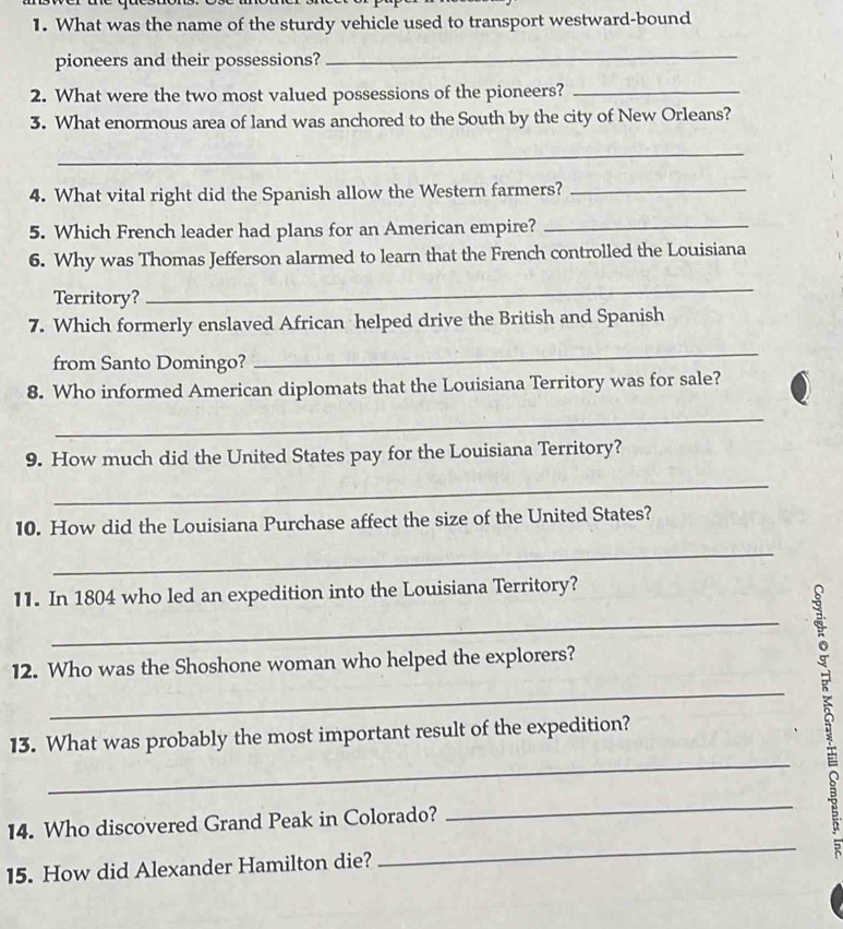 What was the name of the sturdy vehicle used to transport westward-bound 
pioneers and their possessions? 
_ 
2. What were the two most valued possessions of the pioneers?_ 
3. What enormous area of land was anchored to the South by the city of New Orleans? 
_ 
4. What vital right did the Spanish allow the Western farmers?_ 
5. Which French leader had plans for an American empire?_ 
6. Why was Thomas Jefferson alarmed to learn that the French controlled the Louisiana 
Territory? 
_ 
7. Which formerly enslaved African helped drive the British and Spanish 
from Santo Domingo? 
_ 
8. Who informed American diplomats that the Louisiana Territory was for sale? 
_ 
9. How much did the United States pay for the Louisiana Territory? 
_ 
10. How did the Louisiana Purchase affect the size of the United States? 
_ 
11. In 1804 who led an expedition into the Louisiana Territory? 
_ 
12. Who was the Shoshone woman who helped the explorers? 
_ 
_ 
13. What was probably the most important result of the expedition? 
_ 
14. Who discovered Grand Peak in Colorado? 
_ 
5 
15. How did Alexander Hamilton die?