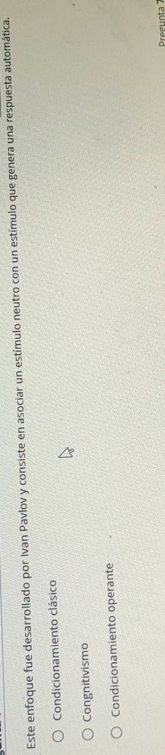 Este enfoque fue desarrollado por Ivan Pavlov y consiste en asociar un estímulo neutro con un estímulo que genera una respuesta automática.
Condicionamiento clásico
Congnitivismo
Condicionamiento operante
Pregunta 7