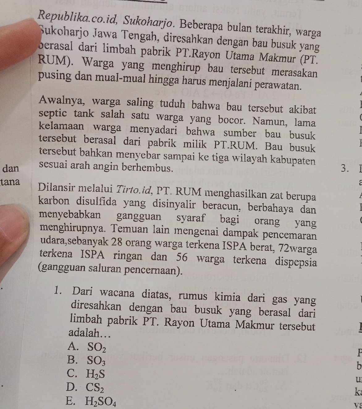 Republika.co.id, Sukoharjo. Beberapa bulan terakhir, warga
Sukoharjo Jawa Tengah, diresahkan dengan bau busuk yang
berasal dari limbah pabrik PT.Rayon Utama Makmur (PT.
RUM). Warga yang menghirup bau tersebut merasakan
pusing dan mual-mual hingga harus menjalani perawatan.
Awalnya, warga saling tuduh bahwa bau tersebut akibat
septic tank salah satu warga yang bocor. Namun, lama
kelamaan warga menyadari bahwa sumber bau busuk 
tersebut berasal dari pabrik milik PT.RUM. Bau busuk
tersebut bahkan menyebar sampai ke tiga wilayah kabupaten
dan sesuai arah angin berhembus. 3.
tana Dilansir melalui Tirto.id, PT. RUM menghasilkan zat berupa
karbon disulfida yang disinyalir beracun, berbahaya dan
menyebabkan gangguan syaraf bagi orang yang
menghirupnya. Temuan lain mengenai dampak pencemaran
udara,sebanyak 28 orang warga terkena ISPA berat, 72warga
terkena ISPA ringan dan 56 warga terkena dispepsia
(gangguan saluran pencernaan).
1. Dari wacana diatas, rumus kimia dari gas yang
diresahkan dengan bau busuk yang berasal dari
limbah pabrik PT. Rayon Utama Makmur tersebut
adalah…
A. SO_2
P
B. SO_3
b
C. H_2S
u
D. CS_2
k
E. H_2SO_4
V