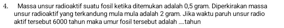 Massa unsur radioaktif suatu fosil ketika ditemukan adalah 0,5 gram. Diperkirakan massa 
unsur radioaktif yang terkandung mula mula adalah 2 gram. Jika waktu paruh unsur radio 
aktif tersebut 6000 tahun maka umur fosil tersebut adalah ....tahun