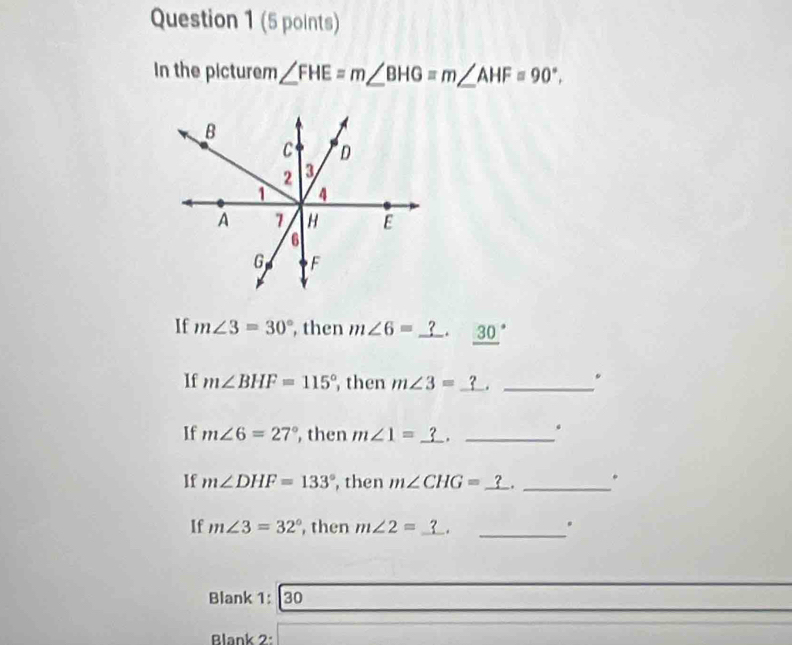 In the picturem ∠ FHE=m∠ BHG=m∠ AHF=90°. 
If m∠ 3=30° , then m∠ 6=. _ (30)°
If m∠ BHF=115° , then m∠ 3=_ ?._ 
. 
. 
If m∠ 6=27° , then m∠ 1= _._ 
If m∠ DHF=133° , then m∠ CHG= _. _. 
If m∠ 3=32° , then m∠ 2= __. 
Blank 1: 30 
Blank 2: