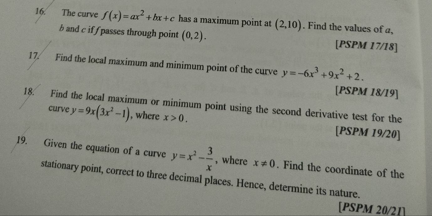 The curve f(x)=ax^2+bx+c has a maximum point at (2,10). Find the values of a,
b and c if f passes through point (0,2). [PSPM 17/18] 
17. Find the local maximum and minimum point of the curve y=-6x^3+9x^2+2. 
[PSPM 18/19] 
18. Find the local maximum or minimum point using the second derivative test for the 
curve y=9x(3x^2-1) , where x>0. [PSPM 19/20] 
19. Given the equation of a curve y=x^2- 3/x  , where x!= 0. Find the coordinate of the 
stationary point, correct to three decimal places. Hence, determine its nature. 
[PSPM 20/21]