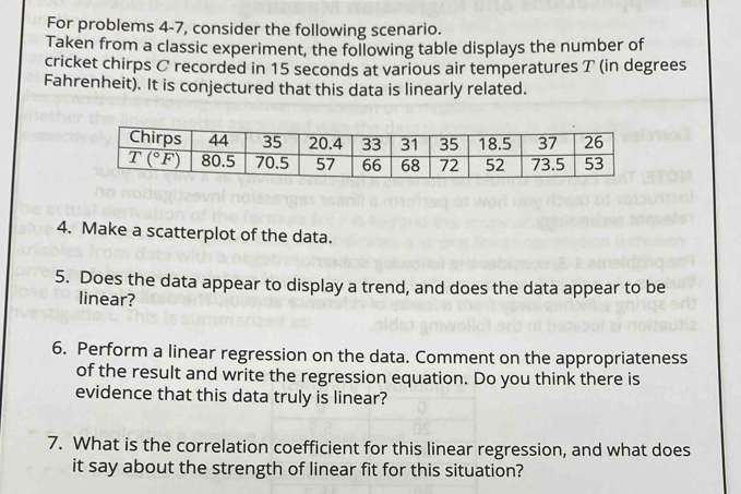 For problems 4-7, consider the following scenario.
Taken from a classic experiment, the following table displays the number of
cricket chirps C recorded in 15 seconds at various air temperatures T (in degrees
Fahrenheit). It is conjectured that this data is linearly related.
4. Make a scatterplot of the data.
5. Does the data appear to display a trend, and does the data appear to be
linear?
6. Perform a linear regression on the data. Comment on the appropriateness
of the result and write the regression equation. Do you think there is
evidence that this data truly is linear?
7. What is the correlation coefficient for this linear regression, and what does
it say about the strength of linear fit for this situation?