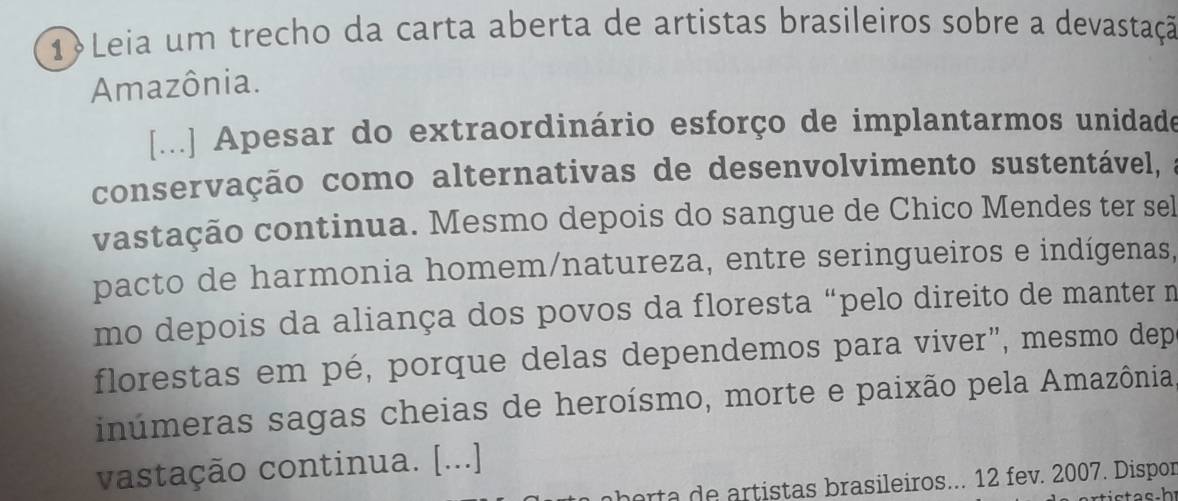 1Leia um trecho da carta aberta de artistas brasileiros sobre a devastação 
Amazônia. 
[...] Apesar do extraordinário esforço de implantarmos unidade 
conservação como alternativas de desenvolvimento sustentável, a 
vastação continua. Mesmo depois do sangue de Chico Mendes ter sel 
pacto de harmonia homem/natureza, entre seringueiros e indígenas, 
mo depois da aliança dos povos da floresta “pelo direito de manter m 
florestas em pé, porque delas dependemos para viver", mesmo dep 
inúmeras sagas cheias de heroísmo, morte e paixão pela Amazônia 
vastação continua. [...] 
herta de artistas brasileiros... 12 fev. 2007. Dispor