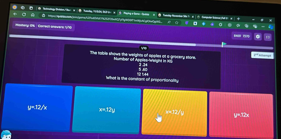 Technology Division / Stud X │ @ Tuesday, 11/5/24, DLD Un X O Playing a Game - Quizizz Tuesday November 5the 71 Computer Science | Fall 20
https://quizizz.com/join/game/U2FsdGVkX1%252F3SwXQ7yFfgWD0fT1mWjvACglOtwQgtXG...
Mastery: 0% Correct answers: 1/10
8469 7370 * 【 ]
1/10
The table shows the weights of apples at a grocery store. Attempt
2^(nd) 
Number of Apples-Weight in KG
2 .24
5 .60
12 1.44
What is the constant of proportionality
y=.12/x
x=.12y
x=12/y
y=12x