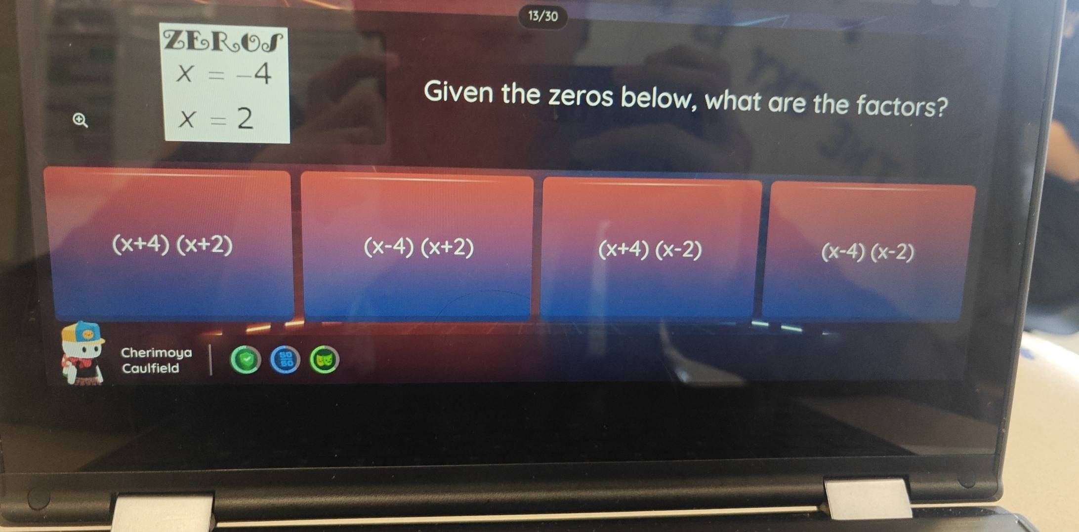 13/30
ZEROS
x=-4
Given the zeros below, what are the factors?
x=2
(x+4)(x+2)
(x-4)(x+2)
(x+4)(x-2)
(x-4)(x-2)
Cherimoya
Caulfield