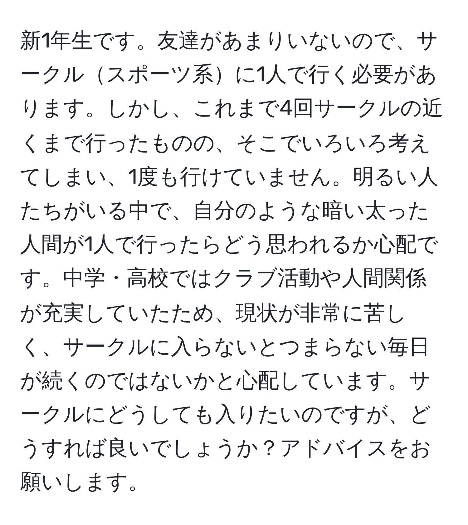 新1年生です。友達があまりいないので、サークルスポーツ系に1人で行く必要があります。しかし、これまで4回サークルの近くまで行ったものの、そこでいろいろ考えてしまい、1度も行けていません。明るい人たちがいる中で、自分のような暗い太った人間が1人で行ったらどう思われるか心配です。中学・高校ではクラブ活動や人間関係が充実していたため、現状が非常に苦しく、サークルに入らないとつまらない毎日が続くのではないかと心配しています。サークルにどうしても入りたいのですが、どうすれば良いでしょうか？アドバイスをお願いします。