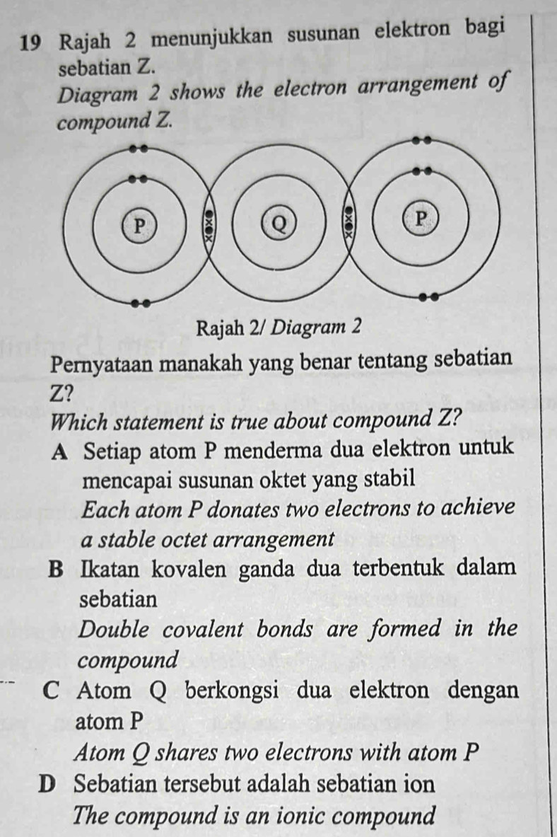 Rajah 2 menunjukkan susunan elektron bagi
sebatian Z.
Diagram 2 shows the electron arrangement of
compound Z.
Rajah 2/ Diagram 2
Pernyataan manakah yang benar tentang sebatian
Z?
Which statement is true about compound Z?
A Setiap atom P menderma dua elektron untuk
mencapai susunan oktet yang stabil
Each atom P donates two electrons to achieve
a stable octet arrangement
B Ikatan kovalen ganda dua terbentuk dalam
sebatian
Double covalent bonds are formed in the
compound
C Atom Q berkongsi dua elektron dengan
atom P
Atom Q shares two electrons with atom P
D Sebatian tersebut adalah sebatian ion
The compound is an ionic compound