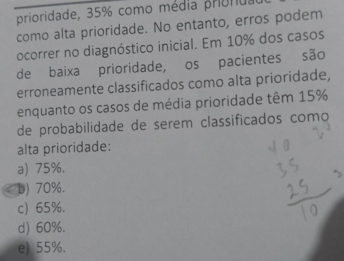 prioridade, 35% como média priondad
como alta prioridade. No entanto, erros podem
ocorrer no diagnóstico inicial. Em 10% dos casos
de baixa prioridade, os pacientes são
erroneamente classificados como alta prioridade,
enquanto os casos de média prioridade têm 15%
de probabilidade de serem classificados como
alta prioridade:
a) 75%.
b) 70%.
c) 65%.
d) 60%.
e) 55%.