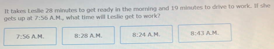 It takes Leslie 28 minutes to get ready in the morning and 19 minutes to drive to work. If she
gets up at 7:56 A.M., what time will Leslie get to work?
7:56 A.M. 8:28 A.M. 8:24 A.M. 8:43 A.M.