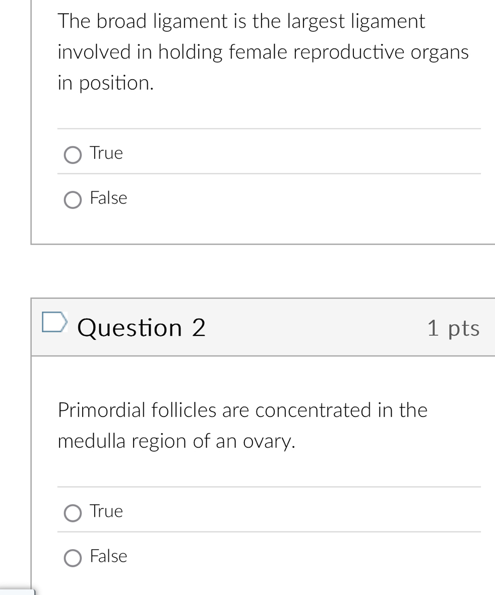 The broad ligament is the largest ligament
involved in holding female reproductive organs
in position.
True
False
Question 2 1 pts
Primordial follicles are concentrated in the
medulla region of an ovary.
True
False