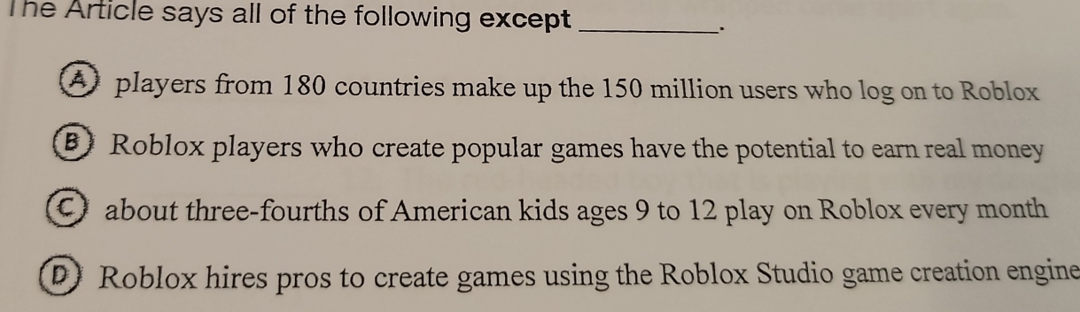 The Article says all of the following except_
A players from 180 countries make up the 150 million users who log on to Roblox
B)Roblox players who create popular games have the potential to earn real money
Cabout three-fourths of American kids ages 9 to 12 play on Roblox every month
D) Roblox hires pros to create games using the Roblox Studio game creation engine