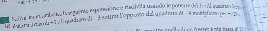 -ab^2+50+
Scrivi in forma simbolica la seguente espressione e risolvila usando le potenze del 3 : «Al quadrato del pr 
..../2º dotto tra il cubo di +3 e il quadrato di −3 sottrai l’opposto del quadrato di −9 moltiplicato per −729
antre quella di un freezer è più bassa di 23%