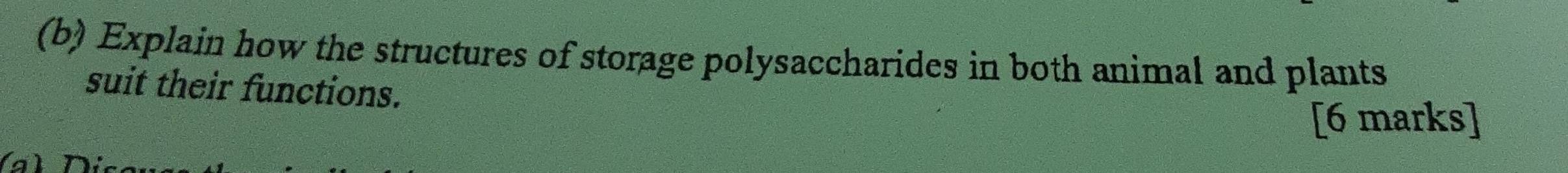 Explain how the structures of storage polysaccharides in both animal and plants 
suit their functions. 
[6 marks]