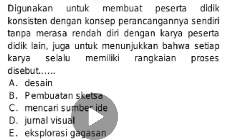 Digunakan untuk membuat peserta didik
konsisten dengan konsep perancangannya sendiri
tanpa merasa rendah diri dengan karya peserta
didik lain, juga untuk menunjukkan bahwa setiap
karya selalu memiliki rangkaian proses
d is e bu t. . . . . .
A. desain
B. Pembuatan sketsa
C. mencari sumbe ide
D. jurnal visual
E. eksplorasi gagasan