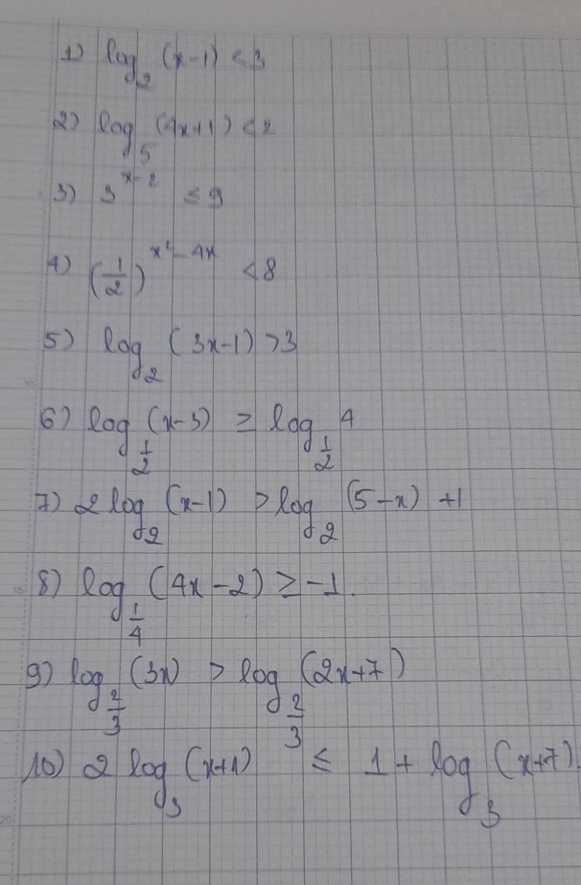 () log _2(x-1)<3</tex> 
() log _5(4x+1)<2</tex> 
3) 3^(x-2)≤ 9
() ( 1/2 )^x^2-4x<8</tex> 
5) log _2(3x-1)>3
6) log _ 1/2 (x-3)≥slant log _ 1/2 4
) 2log _2(x-1)>log _2(5-x)+1
87 log _ 1/4 (4x-2)≥slant -1
97 log _ 2/3 (3x)>log _ 2/3 (2x+7)
10) 2log _3(x+1)^3≤ 1+log _3(x+7)