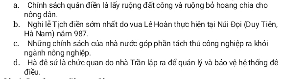 a. Chính sách quân điền là lấy ruộng đất công và ruộng bỏ hoang chia cho
nông dân.
b. Nghi lễ Tịch điền sớm nhất do vua Lê Hoàn thực hiện tại Núi Đọi (Duy Tiên,
Hà Nam) năm 987.
c. Những chính sách của nhà nước góp phần tách thủ công nghiệp ra khỏi
ngành nông nghiệp.
d. Hà đê sứ là chức quan do nhà Trần lập ra để quản lý và bảo vệ hệ thống đê
điều.