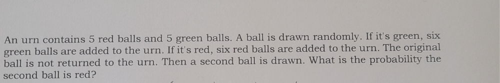 An urn contains 5 red balls and 5 green balls. A ball is drawn randomly. If it's green, six 
green balls are added to the urn. If it's red, six red balls are added to the urn. The original 
ball is not returned to the urn. Then a second ball is drawn. What is the probability the 
second ball is red?