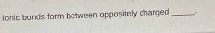 Ionic bonds form between oppositely charged _.