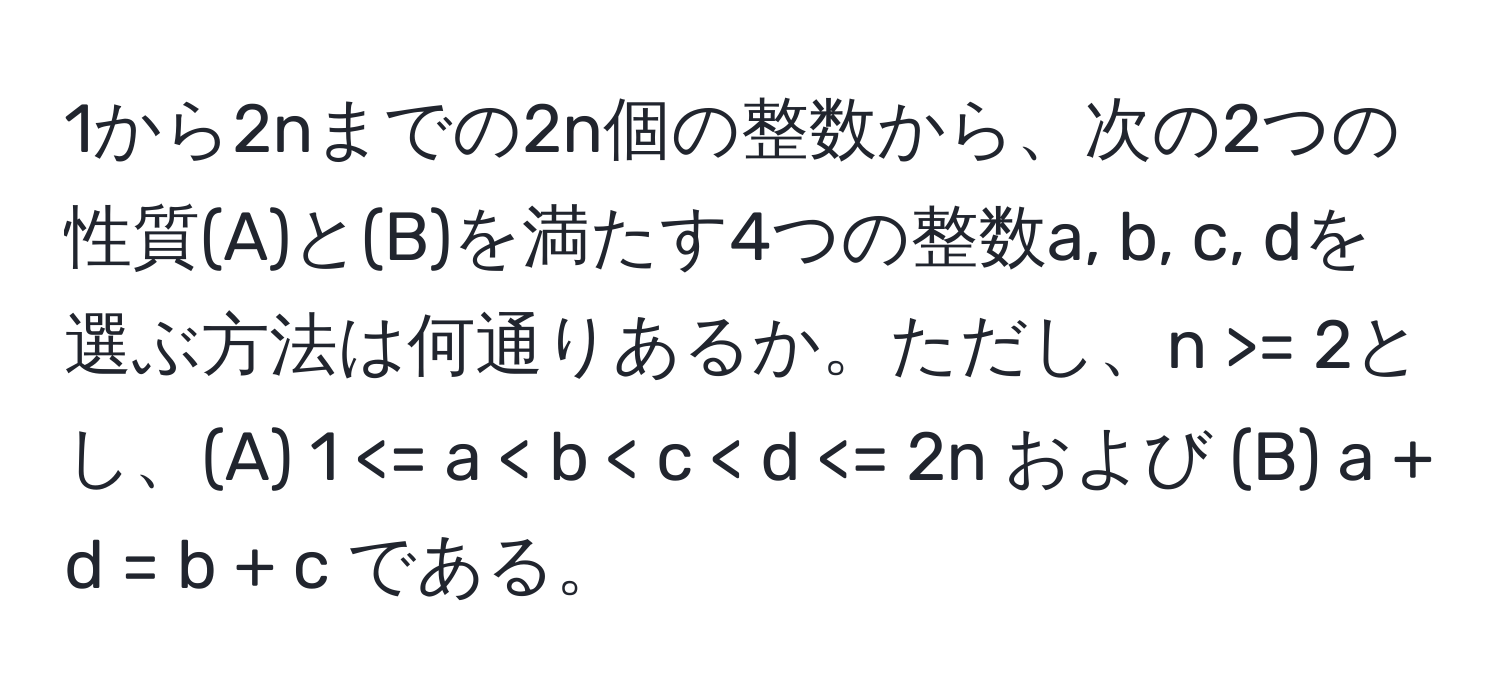 1から2nまでの2n個の整数から、次の2つの性質(A)と(B)を満たす4つの整数a, b, c, dを選ぶ方法は何通りあるか。ただし、n >= 2とし、(A) 1 < b < c < d