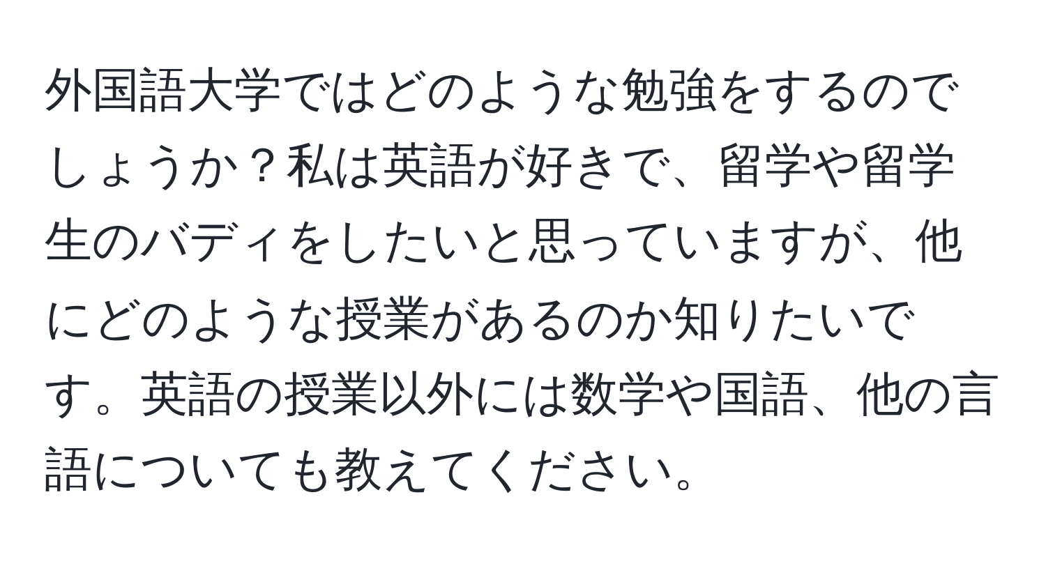 外国語大学ではどのような勉強をするのでしょうか？私は英語が好きで、留学や留学生のバディをしたいと思っていますが、他にどのような授業があるのか知りたいです。英語の授業以外には数学や国語、他の言語についても教えてください。