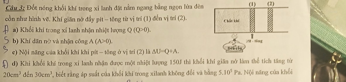 Đốt nóng khối khí trong xi lanh đặt nằm ngang bằng ngọn lửa đèn 
(1) 
cồn như hình vẽ. Khí giãn nở đầy pít - tông từ vị trí (1) đến vị trí (2). 
a) Khối khí trong xí lanh nhận nhiệt lượng Q(Q>0). 
b) Khí dãn nở và nhận công A(A>0). 
c) Nội năng của khối khí khi pít - tông ở vị trí (2) là △ U=Q+A. 
d) Khi khối khí trong xi lanh nhận được một nhiệt lượng 150J thì khối khí giãn nở làm thể tích tăng từ
20cm^3 đến 30cm^3 , biết rằng áp suất của khối khí trong xilanh không đổi và bằng 5.10^5Pa 1. Nội năng của khối