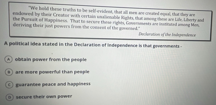 "We hold these truths to be self-evident, that all men are created equal, that they are
endowed by their Creator with certain unalienable Rights, that among these are Life, Liberty and
the Pursuit of Happiness. That to secure these rights, Governments are instituted among Men,
deriving their just powers from the consent of the governed.”
Declaration of the Independence
A political idea stated in the Declaration of Independence is that governments -
A obtain power from the people
) are more powerful than people
guarantee peace and happiness
D) secure their own power