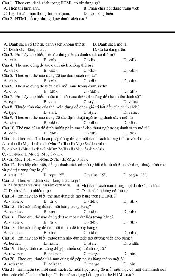 Theo em, danh sách trong HTML có tác dụng gì?
A. Hiển thị hình ánh. B. Phân chia nội dung trang web.
C. Liệt kê các mục thông tin liên quan. D. Tạo bảng biểu.
Câu 2. HTML hỗ trợ những dạng danh sách nào?
A. Danh sách có thứ tự, danh sách không thứ tự. B. Danh sách mô tả.
C. Danh sách lồng nhau. D. Cả ba dạng trên.
Câu 3. Em hãy cho biết, thẻ nào dùng để tạo danh sách có thứ tự?
A.. B.. C. . D.
Câu 4. Thẻ nào dùng đề tạo danh sách không thứ tự?
A.. B.. C.. D..
Câu 5. Theo em, thẻ nào dùng đề tạo danh sách mô tả?
A.. B. . C. D..
Câu 6. Thẻ nào dùng đề biểu diễn mỗi mục trong danh sách?
A.. B.. C. D..
Câu 7. Em hãy cho biết, thuộc tính nào của thẻ ∠ ol> dùng đề chọn kiểu đánh số?
A. type. B. start. C. style. D. value.
Câu 8. Thuộc tính nào của he <0l> dùng đề chọn giá trị bắt đầu của danh sách?
A. type. B. start. C. style. D. value.
Câu 9. Theo em, thẻ nào dùng để xác định thuật ngữ trong danh sách mô tả?
A. B. . C. . D..
Câu 10. Thẻ nào dùng để định nghĩa phần mô tả cho thuật ngữ trong danh sách mô tả?
A. . B. . C. . D..
Câu 11. Theo em, đầu là cú pháp đúng đề tạo một danh sách không thứ tự với 3 mục?
A. ∠ ub∠ li>1 Mục 1 N Mục 2 1 Mục 3
B. ∠ ob∠ li>N lục 1 N lục 2 M uc 3
C. M ục 1, Mục 2, Mục 3.
D. ∠ li>N Mục 1 M luc 2 N Mục 3.
Câu 12. Em hãy cho biết, để tạo danh sách có thứ tự bắt đầu từ số 5, ta sử dụng thuộc tính nào
và giá trị tương ứng là gì?
A. st art=''5 ” . B. type=''5''. C. alue=''5'' I D. begin =''5''
Câu 13. Theo em, danh sách lồng nhau là gì?
A. Nhiều danh sách cùng loại nằm cạnh nhau. B. Một danh sách nằm trong một danh sách khác.
C. Danh sách có nhiều mục. D. Danh sách không có thứ tự.
Câu 14. Em hãy cho biết, thẻ nào dùng để tạo bảng trong HTML?
A.. B. C.. D..
Câu 15. Thẻ nào dùng đề tạo một hàng trong bảng?
A.. B.. C. . D..
Câu 16. Theo em, thẻ nào dùng để tạo một ô dữ liệu trong bảng?
A.. B. . C.. D..
Câu 17. Thẻ nào dùng đề tạo một ô tiêu đề trong bảng?
A.. B. ∠ t r>, C. D..
Câu 18. Em hãy cho biết, thuộc tính nào dùng để tạo đường viền cho bảng?
A. border. B. frame. C. style. D. width.
Câu 19. Thuộc tính nào dùng để gộp nhiều cột thành một ô?
A. rowspan. B. colspan. C. merge. D. join.
Câu 20. Theo em, thuộc tính nào dùng để gộp nhiều hàng thành một ô?
A. rowspan. B. colspan. C. merge. D. join.
Câu 21. Em muốn tạo một danh sách các môn học, trong đó mỗi môn học có một danh sách con
chứa các chủ đề của môn học đó. Em sẽ sử dụng kết hợp các thẻ HTML nào?